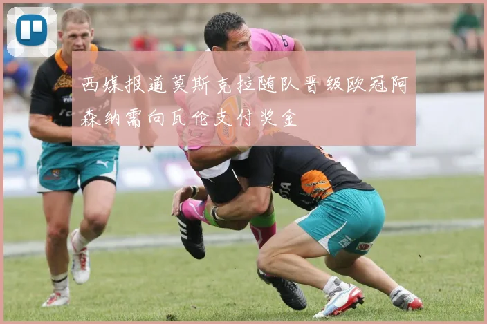 西媒报道莫斯克拉随队晋级欧冠阿森纳需向瓦伦支付奖金