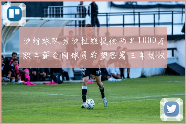 沙特球队为沙拉维提供两年1000万欧年薪合同球员希望签署三年协议