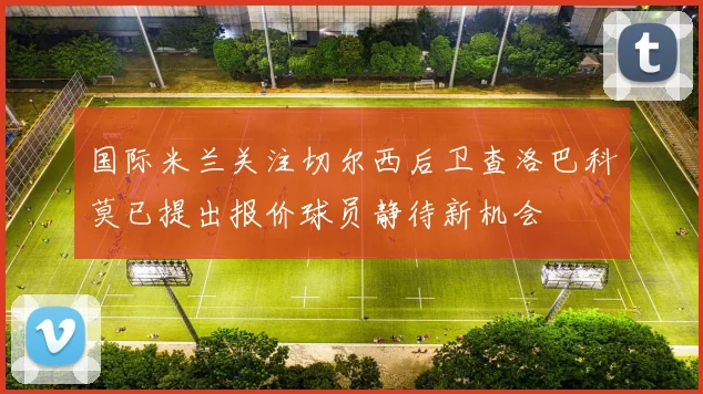 国际米兰关注切尔西后卫查洛巴科莫已提出报价球员静待新机会