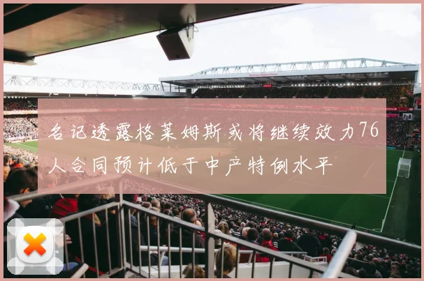 名记透露格莱姆斯或将继续效力76人合同预计低于中产特例水平