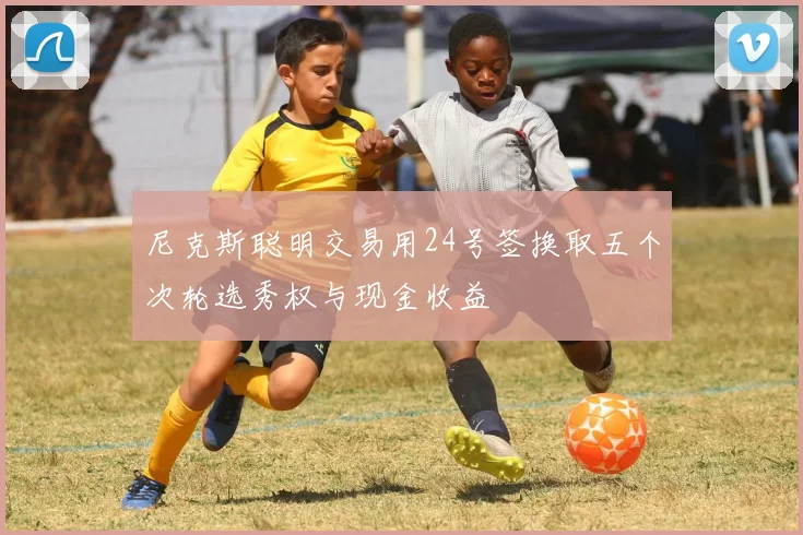 尼克斯聪明交易用24号签换取五个次轮选秀权与现金收益