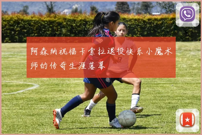 阿森纳祝福卡索拉退役快乐小魔术师的传奇生涯落幕