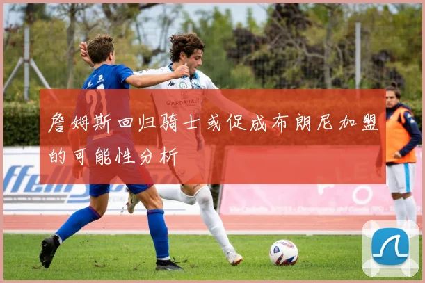 詹姆斯回归骑士或促成布朗尼加盟的可能性分析