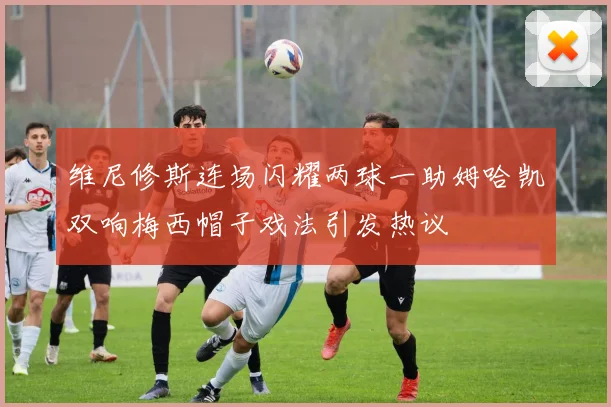 维尼修斯连场闪耀两球一助姆哈凯双响梅西帽子戏法引发热议