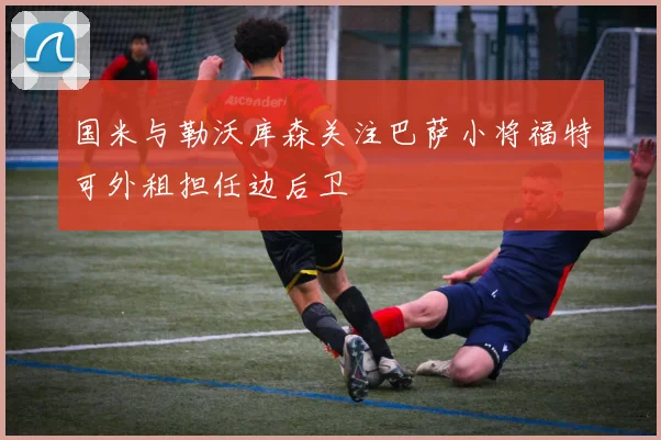 国米与勒沃库森关注巴萨小将福特可外租担任边后卫