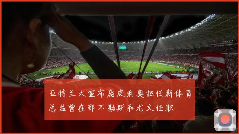 亚特兰大宣布庞皮利奥担任新体育总监曾在那不勒斯和尤文任职