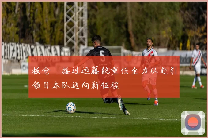 板仓滉接过远藤航重任全力以赴引领日本队迈向新征程