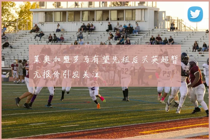 莱奥加盟罗马有望先租后买英超暂无报价引发关注