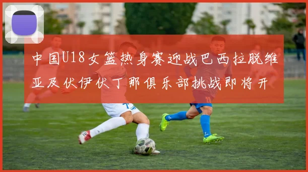中国U18女篮热身赛迎战巴西拉脱维亚及伏伊伏丁那俱乐部挑战即将开启