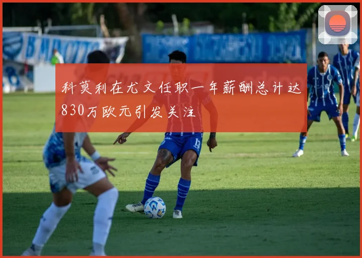 科莫利在尤文任职一年薪酬总计达830万欧元引发关注