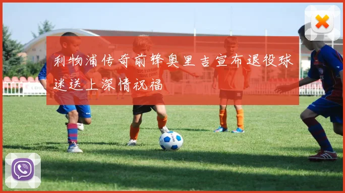 利物浦传奇前锋奥里吉宣布退役球迷送上深情祝福