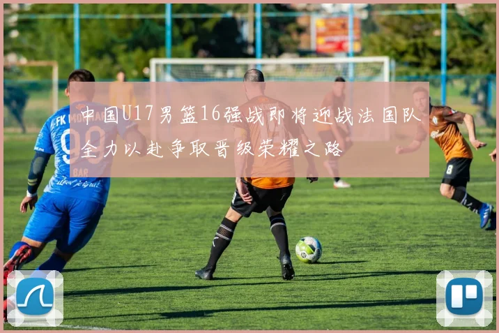 中国U17男篮16强战即将迎战法国队全力以赴争取晋级荣耀之路
