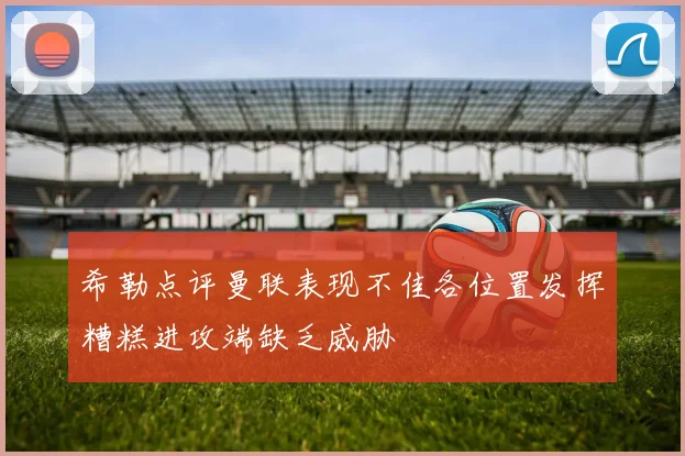 希勒点评曼联表现不佳各位置发挥糟糕进攻端缺乏威胁