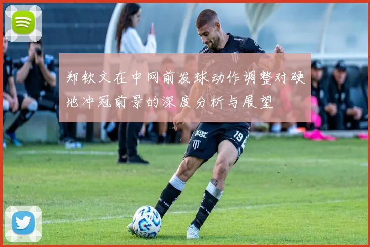 郑钦文在中网前发球动作调整对硬地冲冠前景的深度分析与展望